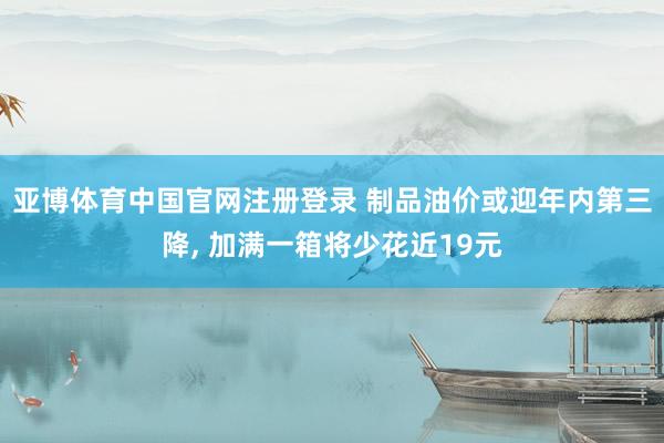 亚博体育中国官网注册登录 制品油价或迎年内第三降， 加满一箱将少花近19元