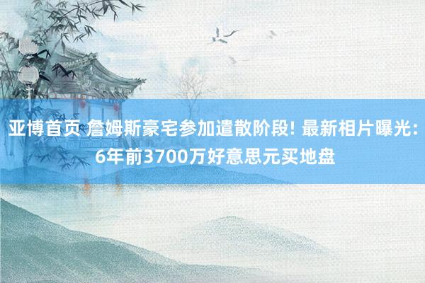 亚博首页 詹姆斯豪宅参加遣散阶段! 最新相片曝光: 6年前3700万好意思元买地盘