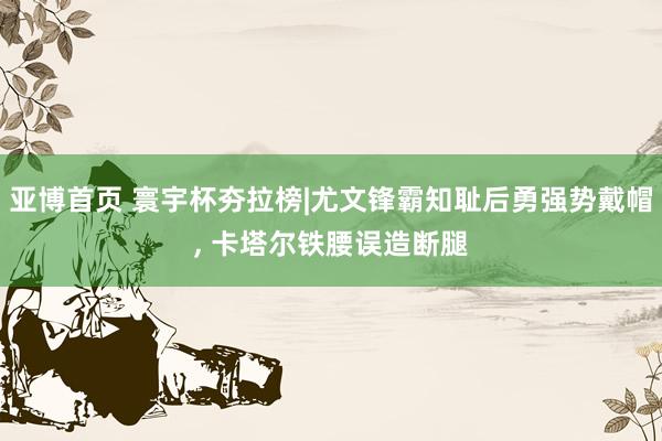 亚博首页 寰宇杯夯拉榜|尤文锋霸知耻后勇强势戴帽， 卡塔尔铁腰误造断腿
