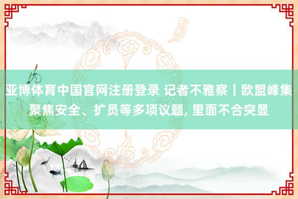 亚博体育中国官网注册登录 记者不雅察丨欧盟峰集聚焦安全、扩员等多项议题， 里面不合突显