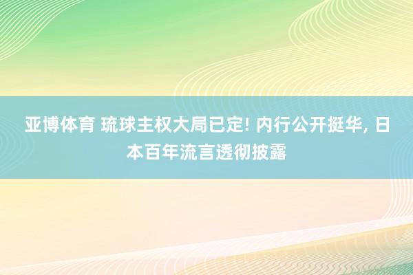 亚博体育 琉球主权大局已定! 内行公开挺华， 日本百年流言透彻披露