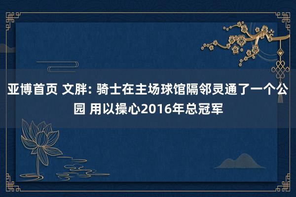 亚博首页 文胖: 骑士在主场球馆隔邻灵通了一个公园 用以操心2016年总冠军