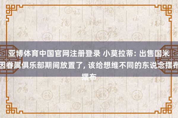 亚博体育中国官网注册登录 小莫拉蒂: 出售国米因眷属俱乐部期间放置了, 该给想维不同的东说念摆布