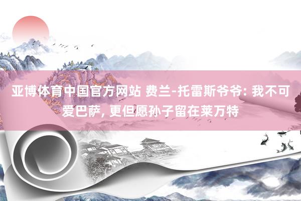 亚博体育中国官方网站 费兰-托雷斯爷爷: 我不可爱巴萨, 更但愿孙子留在莱万特